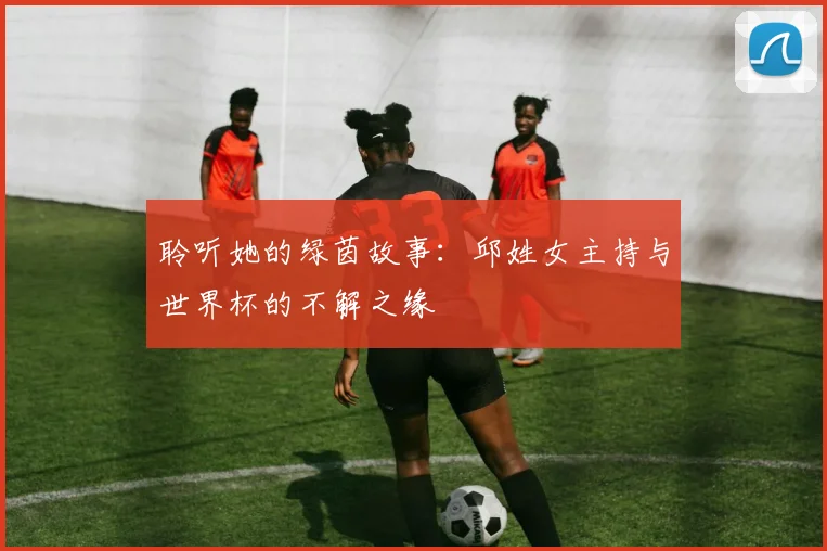 聆听她的绿茵故事：邱姓女主持与世界杯的不解之缘