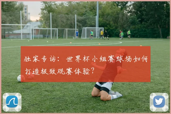 独家专访:世界杯小组赛球场如何打造极致观赛体验?