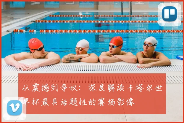 从震撼到争议：深度解读卡塔尔世界杯最具话题性的赛场影像