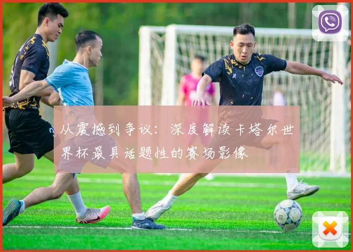 从震撼到争议：深度解读卡塔尔世界杯最具话题性的赛场影像