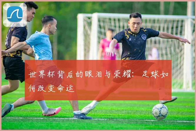 世界杯背后的眼泪与荣耀：足球如何改变命运