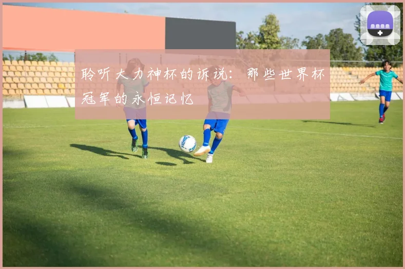 聆听大力神杯的诉说：那些世界杯冠军的永恒记忆