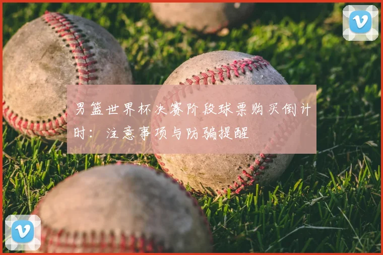 男篮世界杯决赛阶段球票购买倒计时：注意事项与防骗提醒