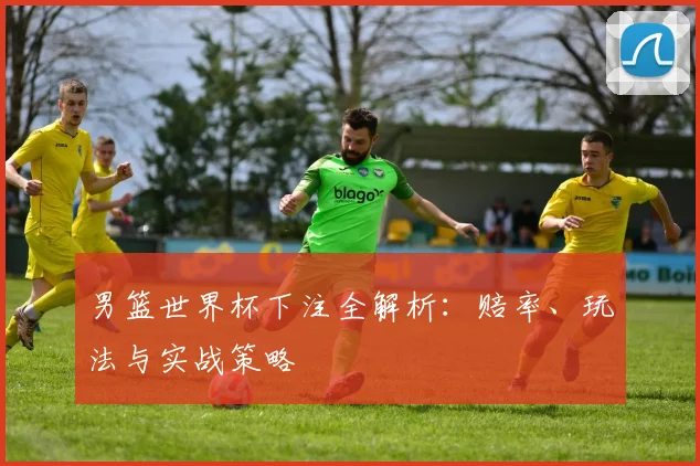 男篮世界杯下注全解析：赔率、玩法与实战策略