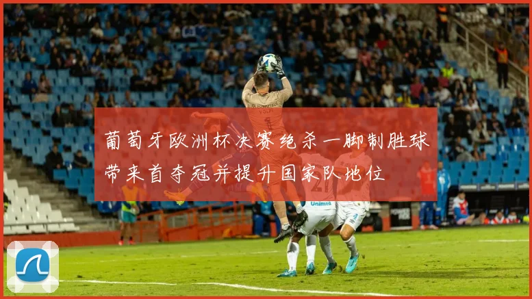 葡萄牙欧洲杯决赛绝杀一脚制胜球带来首夺冠并提升国家队地位
