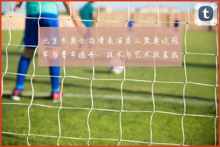 北京冬奥会花滑表演秀汇聚奥运冠军与青年选手，技术与艺术段落成观赛亮点