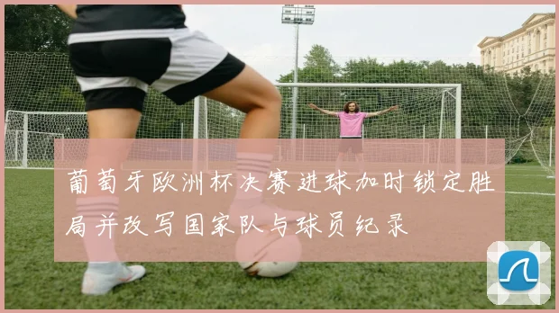 葡萄牙欧洲杯决赛进球加时锁定胜局并改写国家队与球员纪录