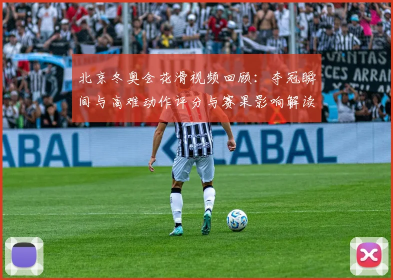 北京冬奥会花滑视频回顾：夺冠瞬间与高难动作评分与赛果影响解读